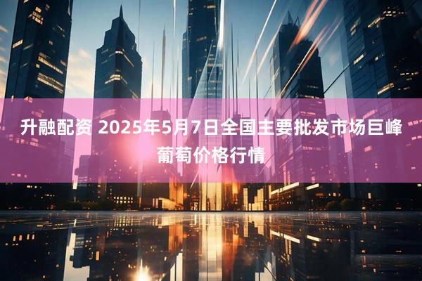 升融配资 2025年5月7日全国主要批发市场巨峰葡萄价格行情