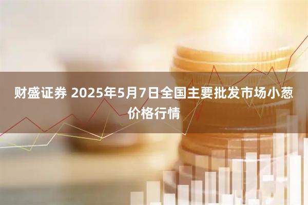 财盛证券 2025年5月7日全国主要批发市场小葱价格行情