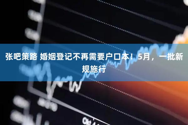 张吧策路 婚姻登记不再需要户口本！5月，一批新规施行