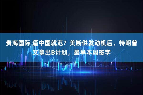 贵海国际 逼中国就范？美断供发动机后，特朗普又拿出B计划，最早本周签字