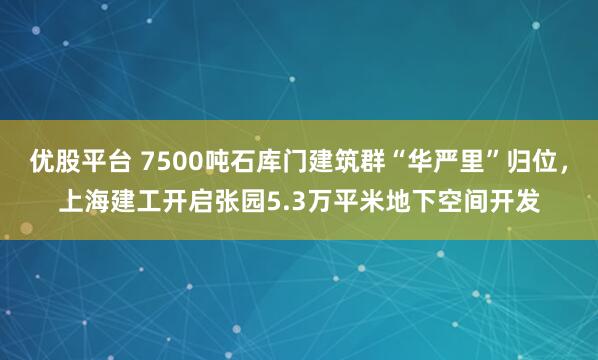 优股平台 7500吨石库门建筑群“华严里”归位，上海建工开启张园5.3万平米地下空间开发