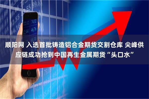 顺阳网 入选首批铸造铝合金期货交割仓库 尖峰供应链成功抢到中国再生金属期货“头口水”