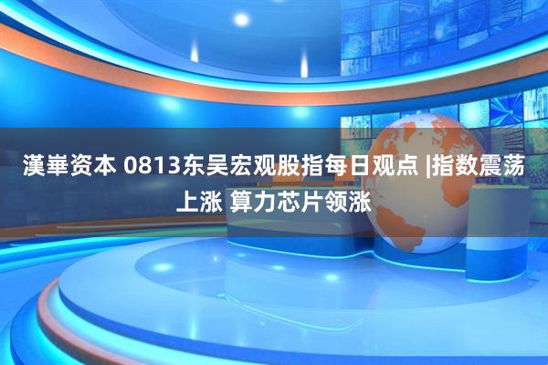漢崋资本 0813东吴宏观股指每日观点 |指数震荡上涨 算力芯片领涨