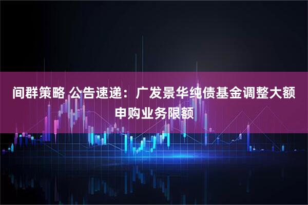 间群策略 公告速递：广发景华纯债基金调整大额申购业务限额