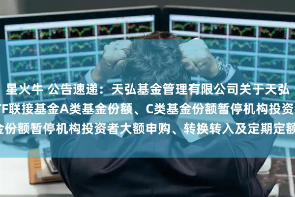 星火牛 公告速递：天弘基金管理有限公司关于天弘中证红利低波动100ETF联接基金A类基金份额、C类基金份额暂停机构投资者大额申购、转换转入及定期定额投资业务