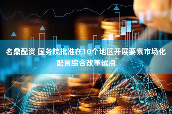 名鼎配资 国务院批准在10个地区开展要素市场化配置综合改革试点