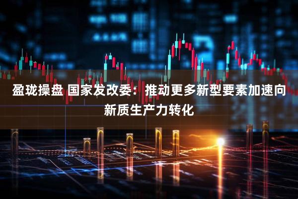 盈珑操盘 国家发改委：推动更多新型要素加速向新质生产力转化