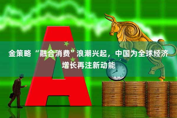 金策略 “融合消费”浪潮兴起，中国为全球经济增长再注新动能