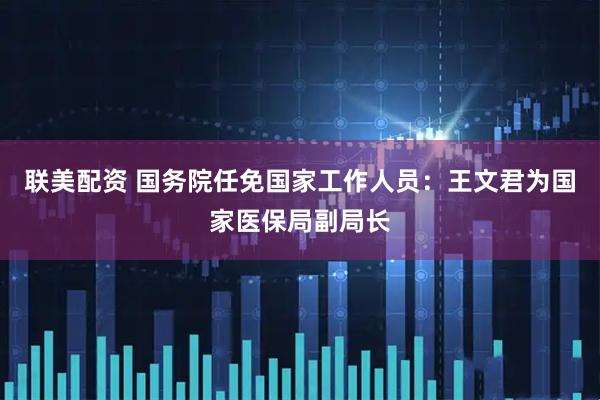 联美配资 国务院任免国家工作人员：王文君为国家医保局副局长