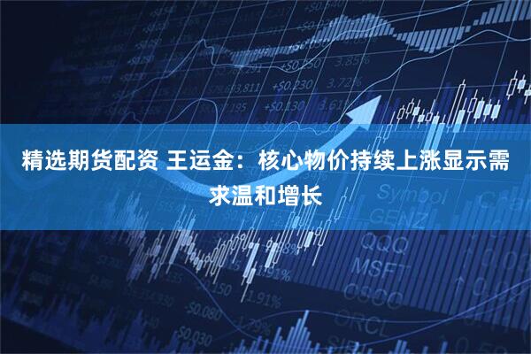 精选期货配资 王运金：核心物价持续上涨显示需求温和增长