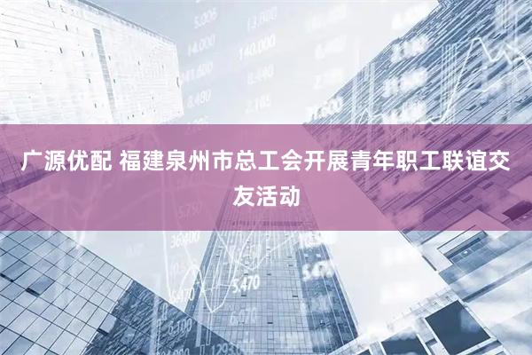 广源优配 福建泉州市总工会开展青年职工联谊交友活动
