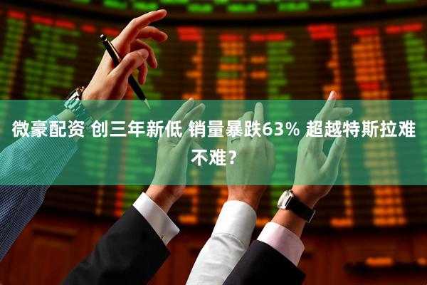微豪配资 创三年新低 销量暴跌63% 超越特斯拉难不难？