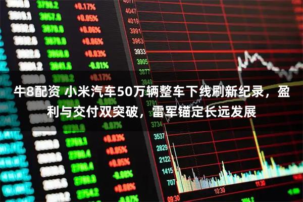 牛8配资 小米汽车50万辆整车下线刷新纪录，盈利与交付双突破，雷军锚定长远发展