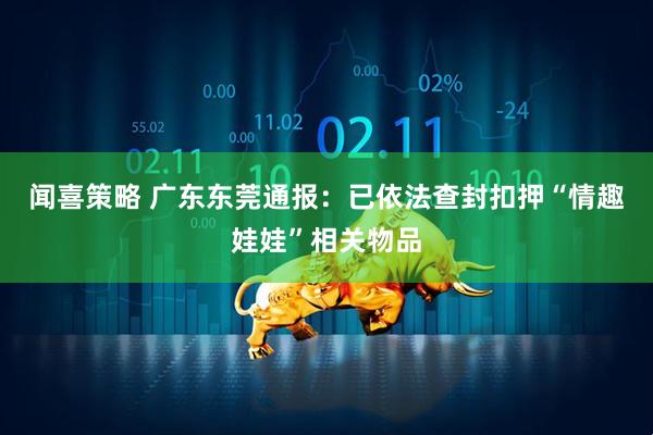 闻喜策略 广东东莞通报：已依法查封扣押“情趣娃娃”相关物品
