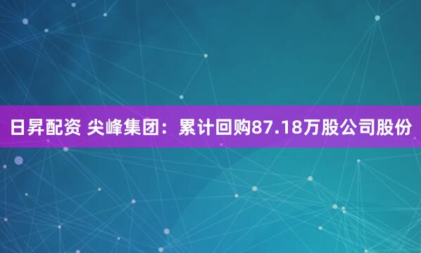 日昇配资 尖峰集团：累计回购87.18万股公司股份