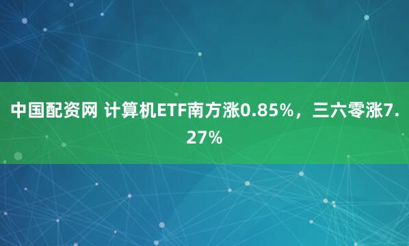 中国配资网 计算机ETF南方涨0.85%，三六零涨7.27%