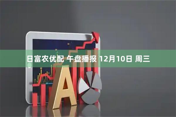 日富农优配 午盘播报 12月10日 周三
