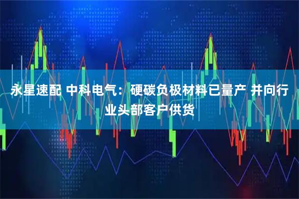 永星速配 中科电气：硬碳负极材料已量产 并向行业头部客户供货