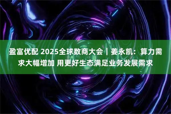 盈富优配 2025全球数商大会｜姜永凯：算力需求大幅增加 用更好生态满足业务发展需求