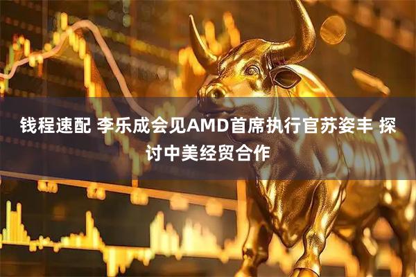 钱程速配 李乐成会见AMD首席执行官苏姿丰 探讨中美经贸合作
