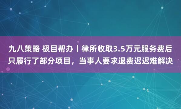 九八策略 极目帮办丨律所收取3.5万元服务费后只履行了部分项目，当事人要求退费迟迟难解决