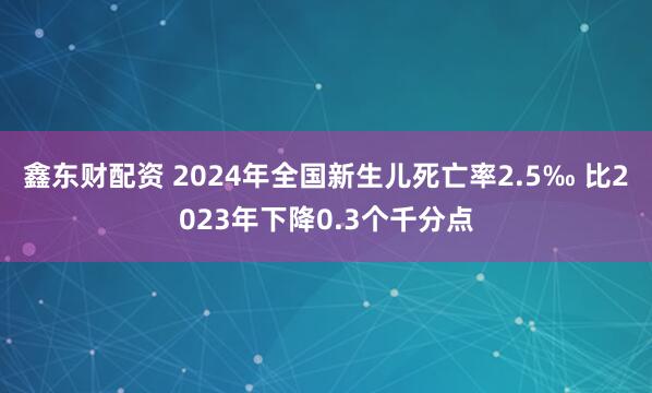 鑫东财配资 2024年全国新生儿死亡率2.5‰ 比2023年下降0.3个千分点