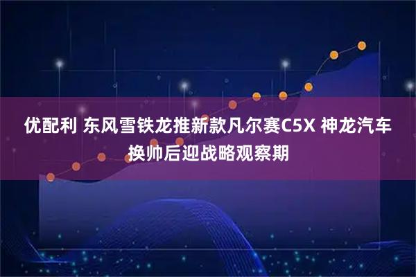 优配利 东风雪铁龙推新款凡尔赛C5X 神龙汽车换帅后迎战略观察期